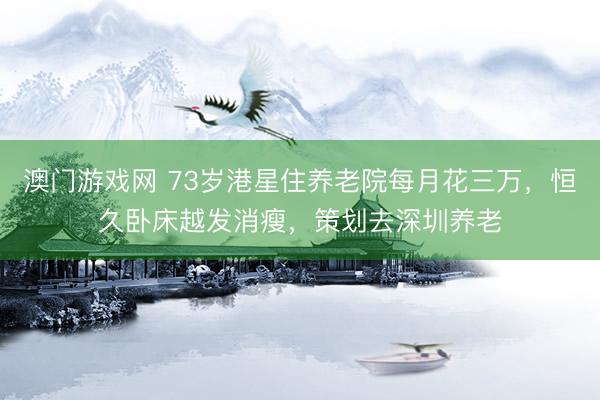 澳门游戏网 73岁港星住养老院每月花三万，恒久卧床越发消瘦，策划去深圳养老