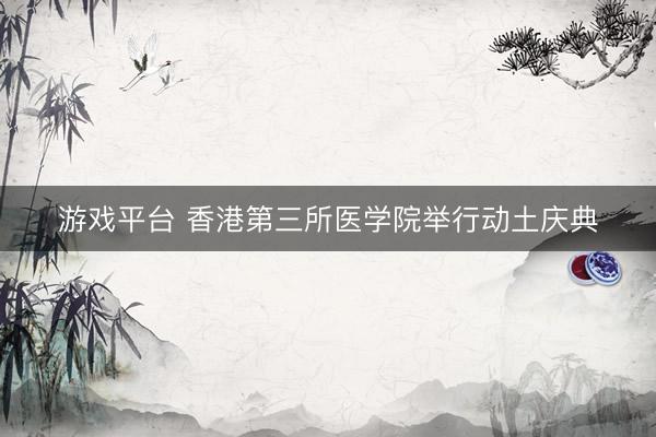 游戏平台 香港第三所医学院举行动土庆典