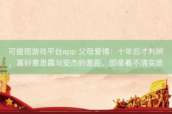 可提现游戏平台app 父母爱情：十年后才判辨，葛好意思霞与安杰的差距，即是看不清实质