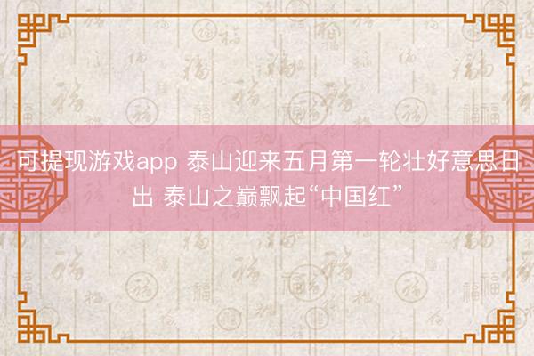 可提现游戏app 泰山迎来五月第一轮壮好意思日出 泰山之巅飘起“中国红”
