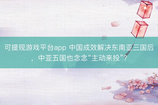 可提现游戏平台app 中国成效解决东南亚三国后，中亚五国也念念“主动来投”？